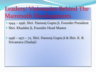 Leaders/ Visionaries Behind The
Mammoth Developments
 1944 – 1956, Shri. Hansraj Gupta Ji, Founder President
 Shri. Khaddar Ji, Founder Head Master
 1956 – 1971 – 72, Shri. Hansraj Gupta Ji & Shri. K. B.

Srivastava (Dadaji)

 