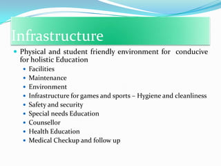 Infrastructure
 Physical and student friendly environment for conducive

for holistic Education
 Facilities
 Maintenance
 Environment

 Infrastructure for games and sports – Hygiene and cleanliness
 Safety and security
 Special needs Education
 Counsellor

 Health Education
 Medical Checkup and follow up

 