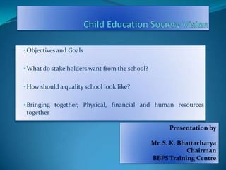• Objectives and Goals
• What do stake holders want from the school?
• How should a quality school look like?
• Bringing together, Physical, financial and human resources

together
Presentation by
Mr. S. K. Bhattacharya
Chairman
BBPS Training Centre

 