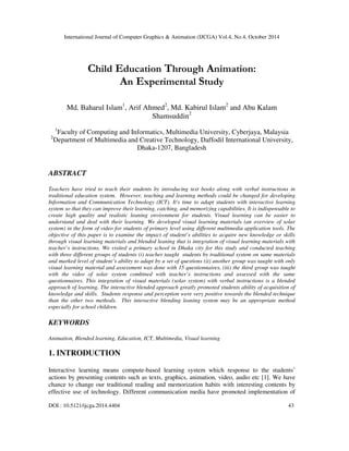 International Journal of Computer Graphics & Animation (IJCGA) Vol.4, No.4, October 2014 
Child Education Through Animation: 
An Experimental Study 
Md. Baharul Islam1, Arif Ahmed2, Md. Kabirul Islam2 and Abu Kalam 
Shamsuddin2 
1Faculty of Computing and Informatics, Multimedia University, Cyberjaya, Malaysia 
2Department of Multimedia and Creative Technology, Daffodil International University, 
Dhaka-1207, Bangladesh 
ABSTRACT 
Teachers have tried to teach their students by introducing text books along with verbal instructions in 
traditional education system. However, teaching and learning methods could be changed for developing 
Information and Communication Technology (ICT). It's time to adapt students with interactive learning 
system so that they can improve their learning, catching, and memorizing capabilities. It is indispensable to 
create high quality and realistic leaning environment for students. Visual learning can be easier to 
understand and deal with their learning. We developed visual learning materials (an overview of solar 
system) in the form of video for students of primary level using different multimedia application tools. The 
objective of this paper is to examine the impact of student’s abilities to acquire new knowledge or skills 
through visual learning materials and blended leaning that is integration of visual learning materials with 
teacher’s instructions. We visited a primary school in Dhaka city for this study and conducted teaching 
with three different groups of students (i) teacher taught students by traditional system on same materials 
and marked level of student’s ability to adapt by a set of questions (ii) another group was taught with only 
visual learning material and assessment was done with 15 questionnaires, (iii) the third group was taught 
with the video of solar system combined with teacher’s instructions and assessed with the same 
questionnaires. This integration of visual materials (solar system) with verbal instructions is a blended 
approach of learning. The interactive blended approach greatly promoted students ability of acquisition of 
knowledge and skills. Students response and perception were very positive towards the blended technique 
than the other two methods. This interactive blending leaning system may be an appropriate method 
especially for school children. 
KEYWORDS 
Animation, Blended learning, Education, ICT, Multimedia, Visual learning 
1. INTRODUCTION 
Interactive learning means compute-based learning system which response to the students’ 
actions by presenting contents such as texts, graphics, animation, video, audio etc [1]. We have 
chance to change our traditional reading and memorization habits with interesting contents by 
effective use of technology. Different communication media have promoted implementation of 
DOI : 10.5121/ijcga.2014.4404 43 
 