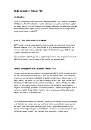 Child Education Takaful Plan

Introduction

This is an introductory guide to help you to understand how the Child Education Takaful Plan
(CETP) works. The information here provides a basic overview, as the product can vary from
one takaful operator to another. However, it will give you information that will enable you to ask
the takaful operator the right questions, understand the answers and make the right choice
before you participate in any CETP.




What is Child Education Takaful Plan?

CETP is a plan, which provides you with protection and long-term savings to finance higher
education expenses of your child. Your child will be provided with financial benefits in the
event you suffer a set back covered under the plan. At the same time, your child will enjoy
long-term savings (or education fund).

If you participate in a CETP, you will be eligible for personal tax relief of up to a maximum of
RM3,000 per year for the combination of both medical and education plans.




Takaful concept in Child Education Takaful Plan

There are generally two main concepts that are used under CETP. The first concept is where
you make a contribution (on behalf of your child) into two separate takaful funds. Under this
concept, you undertake a contract ( aqad ) for part of your contribution to be invested by the
takaful operator and placed in a fund called Participants Account (PA), while the other part of
the contribution to be in the form of participative contribution ( tabarru'). The tabarru' will be
placed in a fund called Participants' Special Account (PSA) that will be used to fulfil your
obligation of mutual help, should any of the participants face a misfortune arising from death or
permanent disability. The profit from PA will be shared between your child and the takaful
operator according to a pre-agreed ratio.




The second concept is where you will make a contribution (on behalf of your child) into a single
fund. Unlike the first concept, all of your contribution will be invested by the takaful operator
and placed in the Participants' Special Accounts (PSA). If your children survive until the
maturity date of the plan, they will be entitled to the sum covered under the plan (given under
the Shariah concept of hibah ) plus the share of net surplus from the fund, if any.
 