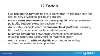 @chipchilders
12 Factors
• Use declarative formats for setup automation, to minimize time and
cost for new developers joining the project;
• Have a clean contract with the underlying OS, offering maximum
portability between execution environments;
• Are suitable for deployment on modern cloud platforms, obviating
the need for servers and systems administration;
• Minimize divergence between development and production,
enabling continuous deployment for maximum agility;
• And can scale up without significant changes to tooling,
architecture, or development practices.
