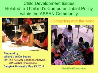 Child Development Issues
 Related to Thailand’s Computer Tablet Policy
        within the ASEAN Community
                                   Connecting with the world




Prepared by
Willard Van De Bogart
for: The ASEAN Scenario Analysis
     2015-2020 Conference
Bangkok University May 25, 2012
                                         Web2Thai Foundation
 