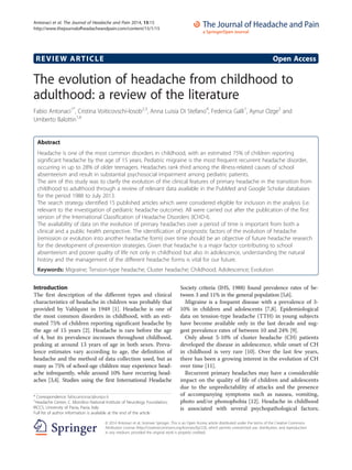 REVIEW ARTICLE Open Access
The evolution of headache from childhood to
adulthood: a review of the literature
Fabio Antonaci1*
, Cristina Voiticovschi-Iosob2,3
, Anna Luisia Di Stefano4
, Federica Galli1
, Aynur Ozge5
and
Umberto Balottin1,6
Abstract
Headache is one of the most common disorders in childhood, with an estimated 75% of children reporting
significant headache by the age of 15 years. Pediatric migraine is the most frequent recurrent headache disorder,
occurring in up to 28% of older teenagers. Headaches rank third among the illness-related causes of school
absenteeism and result in substantial psychosocial impairment among pediatric patients.
The aim of this study was to clarify the evolution of the clinical features of primary headache in the transition from
childhood to adulthood through a review of relevant data available in the PubMed and Google Scholar databases
for the period 1988 to July 2013.
The search strategy identified 15 published articles which were considered eligible for inclusion in the analysis (i.e.
relevant to the investigation of pediatric headache outcome). All were carried out after the publication of the first
version of the International Classification of Headache Disorders (ICHD-I).
The availability of data on the evolution of primary headaches over a period of time is important from both a
clinical and a public health perspective. The identification of prognostic factors of the evolution of headache
(remission or evolution into another headache form) over time should be an objective of future headache research
for the development of prevention strategies. Given that headache is a major factor contributing to school
absenteeism and poorer quality of life not only in childhood but also in adolescence, understanding the natural
history and the management of the different headache forms is vital for our future.
Keywords: Migraine; Tension-type headache; Cluster headache; Childhood; Adolescence; Evolution
Introduction
The first description of the different types and clinical
characteristics of headache in children was probably that
provided by Vahlquist in 1949 [1]. Headache is one of
the most common disorders in childhood, with an esti-
mated 75% of children reporting significant headache by
the age of 15 years [2]. Headache is rare before the age
of 4, but its prevalence increases throughout childhood,
peaking at around 13 years of age in both sexes. Preva-
lence estimates vary according to age, the definition of
headache and the method of data collection used, but as
many as 75% of school-age children may experience head-
ache infrequently, while around 10% have recurring head-
aches [3,4]. Studies using the first International Headache
Society criteria (IHS, 1988) found prevalence rates of be-
tween 3 and 11% in the general population [5,6].
Migraine is a frequent disease with a prevalence of 3-
10% in children and adolescents [7,8]. Epidemiological
data on tension-type headache (TTH) in young subjects
have become available only in the last decade and sug-
gest prevalence rates of between 10 and 24% [9].
Only about 5-10% of cluster headache (CH) patients
developed the disease in adolescence, while onset of CH
in childhood is very rare [10]. Over the last few years,
there has been a growing interest in the evolution of CH
over time [11].
Recurrent primary headaches may have a considerable
impact on the quality of life of children and adolescents
due to the unpredictability of attacks and the presence
of accompanying symptoms such as nausea, vomiting,
photo and/or phonophobia [12]. Headache in childhood
is associated with several psychopathological factors;
* Correspondence: fabio.antonaci@unipv.it
1
Headache Center, C. Mondino National Institute of Neurology Foundation,
IRCCS, University of Pavia, Pavia, Italy
Full list of author information is available at the end of the article
© 2014 Antonaci et al.; licensee Springer. This is an Open Access article distributed under the terms of the Creative Commons
Attribution License (http://creativecommons.org/licenses/by/2.0), which permits unrestricted use, distribution, and reproduction
in any medium, provided the original work is properly credited.
Antonaci et al. The Journal of Headache and Pain 2014, 15:15
http://www.thejournalofheadacheandpain.com/content/15/1/15
 