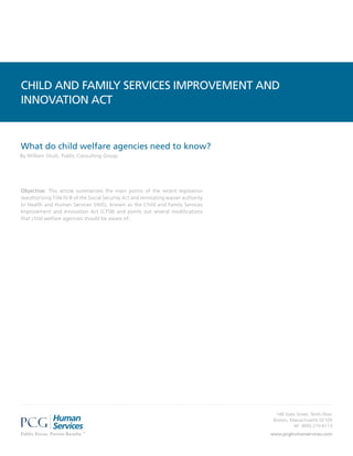 CHILD AND FAMILY SERVICES IMPROVEMENT AND
INNOVATION ACT


What do child welfare agencies need to know?
By William Shutt, Public Consulting Group




Objective: This article summarizes the main points of the recent legislation
reauthorizing Title IV-B of the Social Security Act and reinstating waiver authority
to Health and Human Services (HHS), known as the Child and Family Services
Improvement and Innovation Act (CFSII) and points out several modifications
that child welfare agencies should be aware of.




                                                                                         148 State Street, Tenth Floor
                                                                                        Boston, Massachusetts 02109
                                                                                                 tel: (800) 210-6113
                                                                                       www.pcghumanservices.com
 