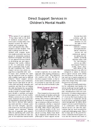 Winter 2008, Vol. 22, No. 1




                               Direct Support Services in 

                                Children’s Mental Health
	




T    he system of care approach
     has taken hold in the field
of children’s mental health
                                                                                                            become busy with
                                                                                                          activities and the
                                                                                                   aspects of life. This helps
recent years, causing many com-                                                                             attention on con-
munities around the nation                                                                                  can make in their
rethink and reorganize the                                                                homes and communities.
vices and supports they offer                                                                             relatively common
children and their families. This                                                                          developmental dis-
shift is perhaps most obvious                                                                              special education,
children with complex needs                                                                                  services are not
who might previously have been                                                                          understood, appreci-
placed in residential treatment                                                                            ely utilized in chil-
facilities or hospitals. The system                                                            ’            health. Centering
of care approach focuses instead                                                                        activities rather than
on developing care and suppor                                                                            “fix” bad behavior,
strategies that enable children                                                                            services are differ-
to live in community settings                                                                         more-typical “behavior
and to participate fully in fam-                                                                       model, where atten-
ily and community life. Direct                                                                            ually drawn to the
support services [see article on                                                          undesired behavior in an effort to
page 8] are compatible with—and           worker’s repertoire. As a result, this         extinguish or replace it. Instead,
in many cases essential for—mak-          approach often requires clinicians to      direct support services work within
ing this approach work for children       work in new ways. This approach            the environment of the family’s cul-
with complex needs and/or difficult       also requires new roles, like that of      ture and use a positive approach to
behavior. Direct support services         the direct support worker, so that in-     focus on what the person wants to do
are flexible, home- and community-        home and in-community support can          rather than simply what others want
based services that build on and de-      be provided in ways that are consis-       the person to stop doing.
velop child and family strengths and      tent with the child and family’s plan.          This approach is particularly help-
capacities, and that focus on helping                                                ful for individuals and families for
the child and family live successfully       Direct Support Services                 whom traditional mental health ser-
in the community. In the traditional              Differentiated                     vices have not been successful in the
medical model of mental health, ex-                                                  past, including those with very com-
perts identify a problem and apply             Direct support services are provid-   plex needs. A common misperception
treatment in order to fix the trouble.    ed in the homes of families and in the     is to see direct support as a “lower lev-
Within a system of care, on the other     community rather than in an office         el” of service that is put in place only
hand, treatment and care approaches       setting. They involve a philosophy of      as a precursor to traditional clinical
are identified by partnering with fam-    “treatment by participation,” focus-       services such as counseling and medi-
ilies, first to discover their underly-   ing on helping a child get involved in     cation management. In reality, direct
ing needs and then to design a plan       the community, develop a respected         support services in and of themselves,
that uses their strengths, capacities,    role and positive reputation, practice     or in combination with traditional
and resources to reach the goals they     life skills, make choices, and experi-     clinical services, are often the inter-
consider most important. Making           ence enhanced quality of life. Less        ventions that are most successful for
this sort of approach work requires       focus is placed on talking and more is     youth with challenging needs. This is
skills for partnering with youth and      placed on doing. Rather than dwell-        due in large part to the good fit be-
families, and such skills are often not   ing on diagnoses and limitations, the      tween community-based support ser-
part of the traditional mental health     philosophy of direct support encour-       vices and the interests and needs of

                                                                                                              focal point          5
 