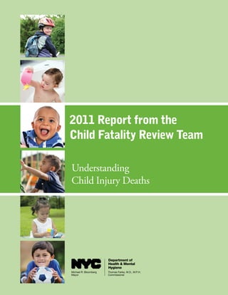 2011 Report from the
Child Fatality Review Team

Understanding
Child Injury Deaths




                       Department of
                       Health & Mental
                       Hygiene
Michael R. Bloomberg   Thomas Farley, M.D., M.P.H.
Mayor                  Commissioner
 