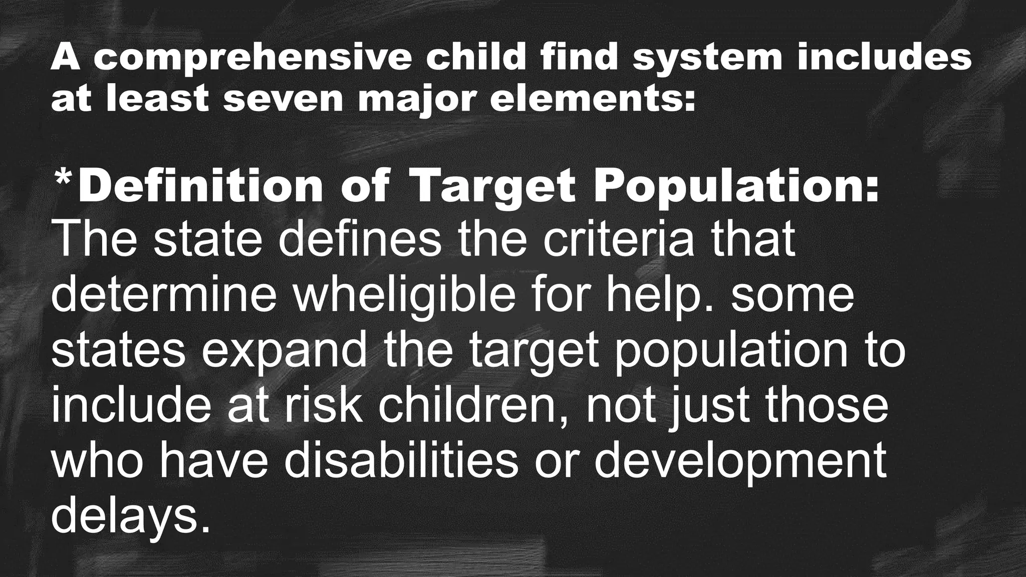 A comprehensive child find system includes
at least seven major elements:
*Definition of Target Population:
The state defines the criteria that
determine wheligible for help. some
states expand the target population to
include at risk children, not just those
who have disabilities or development
delays.
 
