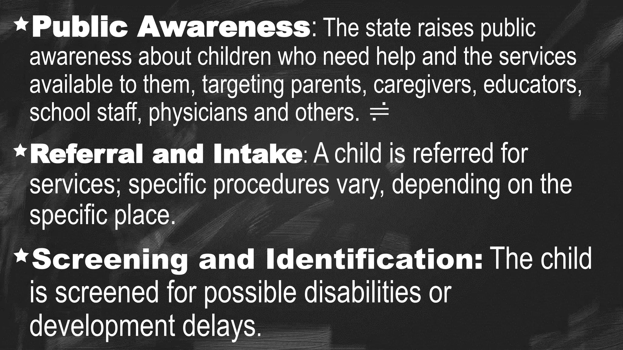 Public Awareness: The state raises public
awareness about children who need help and the services
available to them, targeting parents, caregivers, educators,
school staff, physicians and others. 
Referral and Intake: A child is referred for
services; specific procedures vary, depending on the
specific place.
Screening and Identification: The child
is screened for possible disabilities or
development delays.
 