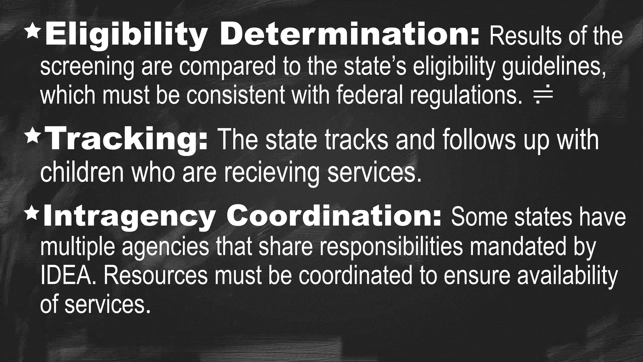 Eligibility Determination: Results of the
screening are compared to the state’s eligibility guidelines,
which must be consistent with federal regulations. 
Tracking: The state tracks and follows up with
children who are recieving services.
Intragency Coordination: Some states have
multiple agencies that share responsibilities mandated by
IDEA. Resources must be coordinated to ensure availability
of services.
 