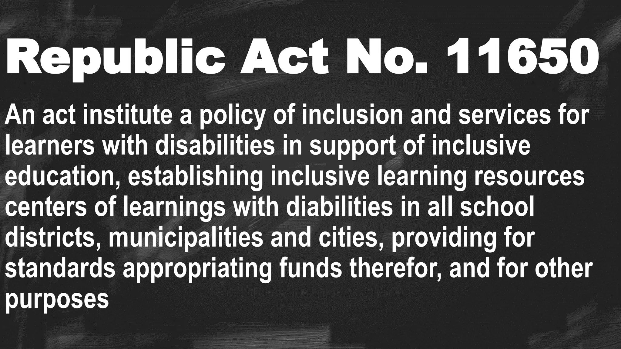 Republic Act No. 11650
An act institute a policy of inclusion and services for
learners with disabilities in support of inclusive
education, establishing inclusive learning resources
centers of learnings with diabilities in all school
districts, municipalities and cities, providing for
standards appropriating funds therefor, and for other
purposes
 