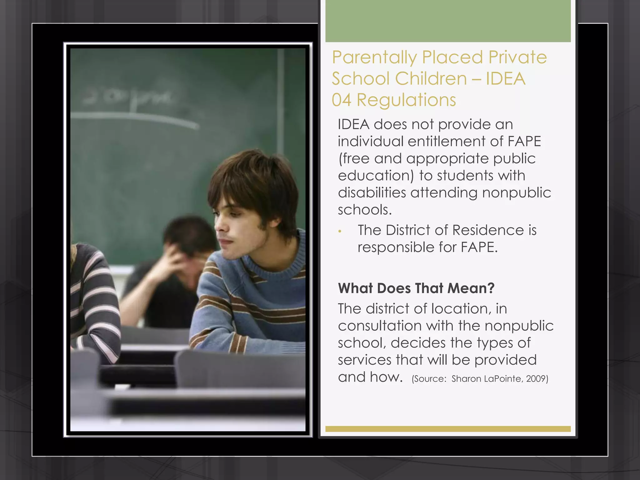 Parentally Placed Private
School Children – IDEA
04 Regulations
IDEA does not provide an
individual entitlement of FAPE
(free and appropriate public
education) to students with
disabilities attending nonpublic
schools.
•   The District of Residence is
    responsible for FAPE.

What Does That Mean?
The district of location, in
consultation with the nonpublic
school, decides the types of
services that will be provided
and how. (Source: Sharon LaPointe, 2009)
 