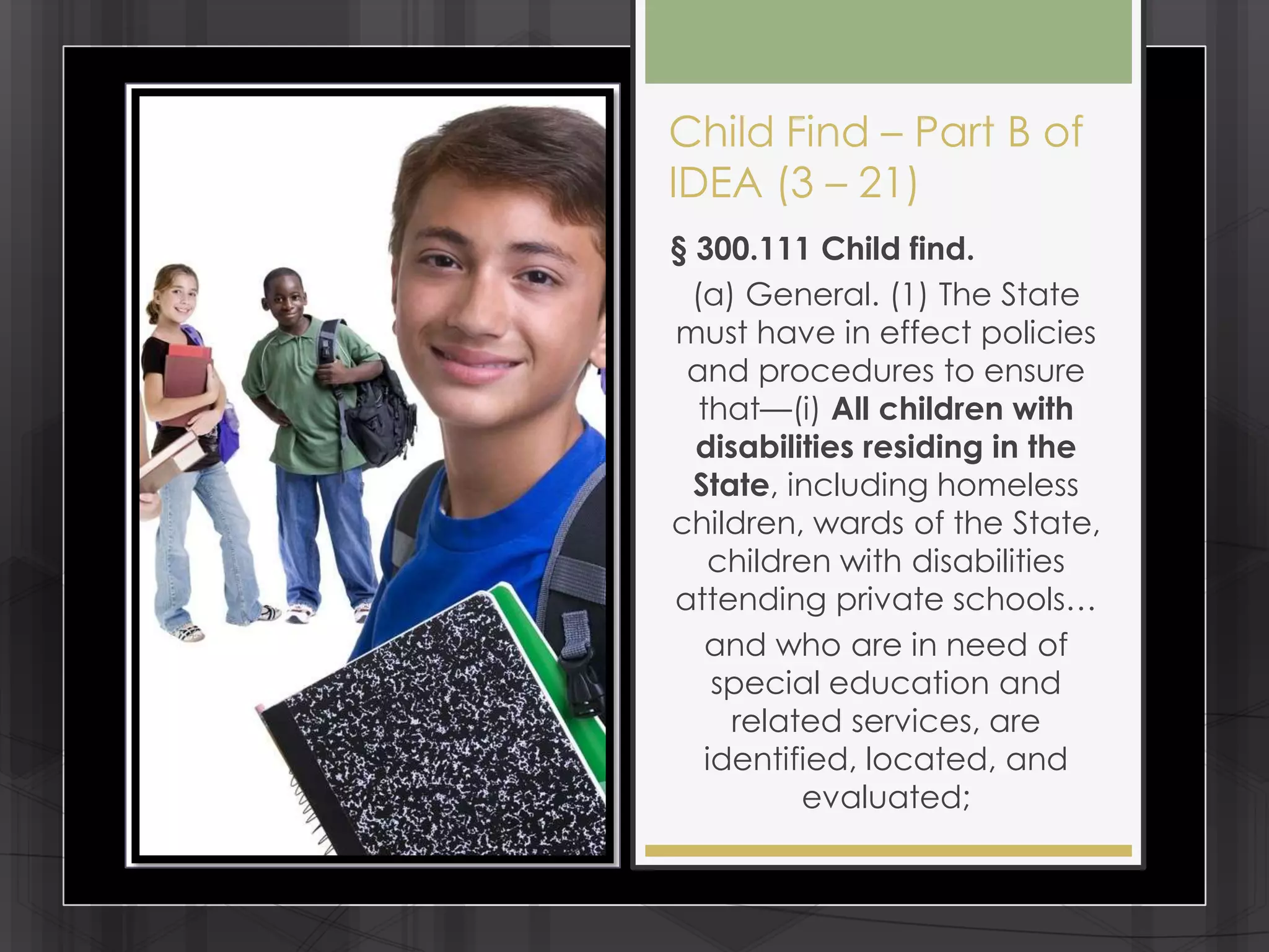 Child Find – Part B of
IDEA (3 – 21)
§ 300.111 Child find.
 (a) General. (1) The State
must have in effect policies
 and procedures to ensure
  that—(i) All children with
  disabilities residing in the
  State, including homeless
children, wards of the State,
   children with disabilities
attending private schools…
   and who are in need of
    special education and
     related services, are
   identified, located, and
          evaluated;
 