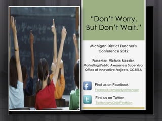 ―Don’t Worry.
 But Don’t Wait.‖

    Michigan District Teacher’s
        Conference 2012

      Presenter: Victoria Meeder,
Marketing/Public Awareness Supervisor
 Office of Innovative Projects, CCRESA



       Find us on Facebook
       Facebook.com/earlyonmichigan

       Find us on Twitter
       Twitter.com/ChildFindMich
 