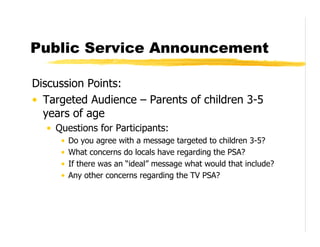 Public Service Announcement

Discussion Points:
• Targeted Audience – Parents of children 3-5
  years of age
  • Questions for Participants:
     •   Do you agree with a message targeted to children 3-5?
     •   What concerns do locals have regarding the PSA?
     •   If there was an “ideal” message what would that include?
     •   Any other concerns regarding the TV PSA?
 