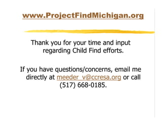 www.ProjectFindMichigan.org


   Thank you for your time and input
      regarding Child Find efforts.

If you have questions/concerns, email me
   directly at meeder_v@ccresa.org or call
                (517) 668-0185.
 