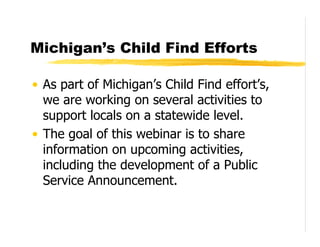 Michigan’s Child Find Efforts

• As part of Michigan’s Child Find effort’s,
  we are working on several activities to
  support locals on a statewide level.
• The goal of this webinar is to share
  information on upcoming activities,
  including the development of a Public
  Service Announcement.
 