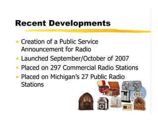 Recent Developments

• Creation of a Public Service
  Announcement for Radio
• Launched September/October of 2007
• Placed on 297 Commercial Radio Stations
• Placed on Michigan’s 27 Public Radio
  Stations
 
