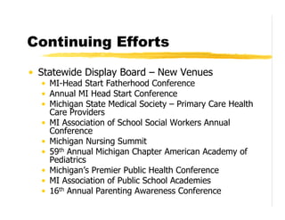 Continuing Efforts

• Statewide Display Board – New Venues
  • MI-Head Start Fatherhood Conference
  • Annual MI Head Start Conference
  • Michigan State Medical Society – Primary Care Health
    Care Providers
  • MI Association of School Social Workers Annual
    Conference
  • Michigan Nursing Summit
  • 59th Annual Michigan Chapter American Academy of
    Pediatrics
  • Michigan’s Premier Public Health Conference
  • MI Association of Public School Academies
  • 16th Annual Parenting Awareness Conference
 