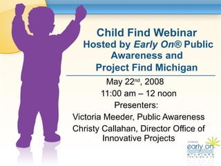 Child Find Webinar  Hosted by  Early On ®  Public Awareness and  Project Find Michigan   May 22 nd , 2008  11:00 am – 12 noon Presenters:  Victoria Meeder, Public Awareness Christy Callahan, Director Office of Innovative Projects 