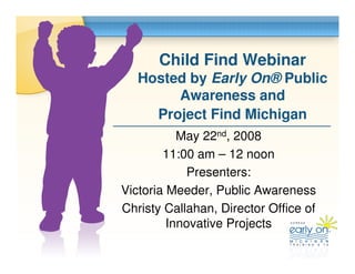 Child Find Webinar
   Hosted by Early On® Public
        Awareness and
     Project Find Michigan
           May 22nd, 2008
        11:00 am – 12 noon
            Presenters:
Victoria Meeder, Public Awareness
Christy Callahan, Director Office of
         Innovative Projects
 