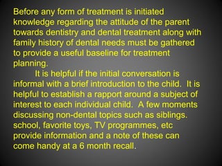 Before any form of treatment is initiated
knowledge regarding the attitude of the parent
towards dentistry and dental treatment along with
family history of dental needs must be gathered
to provide a useful baseline for treatment
planning.
It is helpful if the initial conversation is
informal with a brief introduction to the child. It is
helpful to establish a rapport around a subject of
interest to each individual child. A few moments
discussing non-dental topics such as siblings.
school, favorite toys, TV programmes, etc
provide information and a note of these can
come handy at a 6 month recall.
 