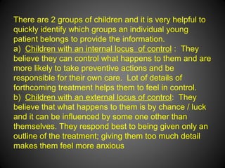There are 2 groups of children and it is very helpful to
quickly identify which groups an individual young
patient belongs to provide the information.
a) Children with an internal locus of control : They
believe they can control what happens to them and are
more likely to take preventive actions and be
responsible for their own care. Lot of details of
forthcoming treatment helps them to feel in control.
b) Children with an external locus of control: They
believe that what happens to them is by chance / luck
and it can be influenced by some one other than
themselves. They respond best to being given only an
outline of the treatment; giving them too much detail
makes them feel more anxious
 