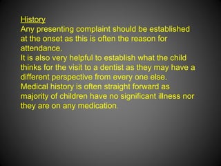 History
Any presenting complaint should be established
at the onset as this is often the reason for
attendance.
It is also very helpful to establish what the child
thinks for the visit to a dentist as they may have a
different perspective from every one else.
Medical history is often straight forward as
majority of children have no significant illness nor
they are on any medication.
 