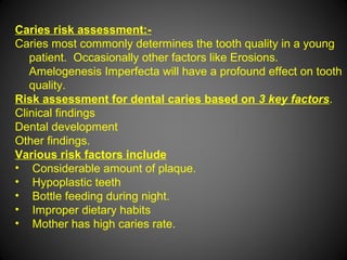 Caries risk assessment:-
Caries most commonly determines the tooth quality in a young
patient. Occasionally other factors like Erosions.
Amelogenesis Imperfecta will have a profound effect on tooth
quality.
Risk assessment for dental caries based on 3 key factors.
Clinical findings
Dental development
Other findings.
Various risk factors include
• Considerable amount of plaque.
• Hypoplastic teeth
• Bottle feeding during night.
• Improper dietary habits
• Mother has high caries rate.
 