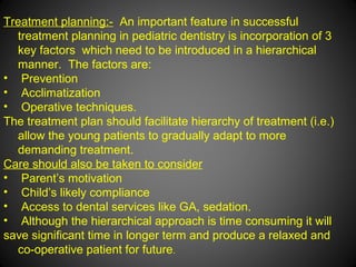 Treatment planning:- An important feature in successful
treatment planning in pediatric dentistry is incorporation of 3
key factors which need to be introduced in a hierarchical
manner. The factors are:
• Prevention
• Acclimatization
• Operative techniques.
The treatment plan should facilitate hierarchy of treatment (i.e.)
allow the young patients to gradually adapt to more
demanding treatment.
Care should also be taken to consider
• Parent’s motivation
• Child’s likely compliance
• Access to dental services like GA, sedation.
• Although the hierarchical approach is time consuming it will
save significant time in longer term and produce a relaxed and
co-operative patient for future.
 