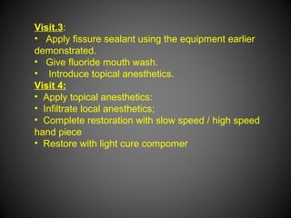 Visit.3:
• Apply fissure sealant using the equipment earlier
demonstrated.
• Give fluoride mouth wash.
• Introduce topical anesthetics.
Visit 4:
• Apply topical anesthetics:
• Infiltrate local anesthetics;
• Complete restoration with slow speed / high speed
hand piece
• Restore with light cure compomer
 