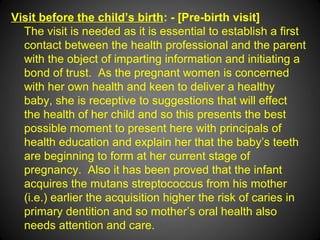 Visit before the child’s birth: - [Pre-birth visit]
The visit is needed as it is essential to establish a first
contact between the health professional and the parent
with the object of imparting information and initiating a
bond of trust. As the pregnant women is concerned
with her own health and keen to deliver a healthy
baby, she is receptive to suggestions that will effect
the health of her child and so this presents the best
possible moment to present here with principals of
health education and explain her that the baby’s teeth
are beginning to form at her current stage of
pregnancy. Also it has been proved that the infant
acquires the mutans streptococcus from his mother
(i.e.) earlier the acquisition higher the risk of caries in
primary dentition and so mother’s oral health also
needs attention and care.
 