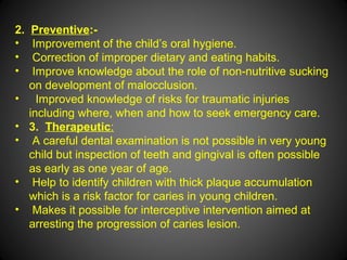 2. Preventive:-
• Improvement of the child’s oral hygiene.
• Correction of improper dietary and eating habits.
• Improve knowledge about the role of non-nutritive sucking
on development of malocclusion.
• Improved knowledge of risks for traumatic injuries
including where, when and how to seek emergency care.
• 3. Therapeutic:
• A careful dental examination is not possible in very young
child but inspection of teeth and gingival is often possible
as early as one year of age.
• Help to identify children with thick plaque accumulation
which is a risk factor for caries in young children.
• Makes it possible for interceptive intervention aimed at
arresting the progression of caries lesion.
 