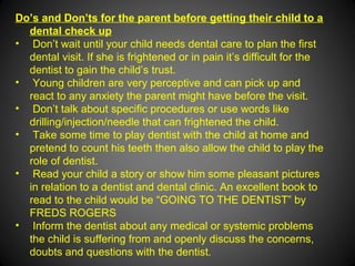 Do’s and Don’ts for the parent before getting their child to a
dental check up
• Don’t wait until your child needs dental care to plan the first
dental visit. If she is frightened or in pain it’s difficult for the
dentist to gain the child’s trust.
• Young children are very perceptive and can pick up and
react to any anxiety the parent might have before the visit.
• Don’t talk about specific procedures or use words like
drilling/injection/needle that can frightened the child.
• Take some time to play dentist with the child at home and
pretend to count his teeth then also allow the child to play the
role of dentist.
• Read your child a story or show him some pleasant pictures
in relation to a dentist and dental clinic. An excellent book to
read to the child would be “GOING TO THE DENTIST” by
FREDS ROGERS
• Inform the dentist about any medical or systemic problems
the child is suffering from and openly discuss the concerns,
doubts and questions with the dentist.
 