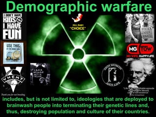 Demographic warfare
includes, but is not limited to, ideologies that are deployed to
brainwash people into terminating their genetic lines and,
thus, destroying population and culture of their countries.
 
