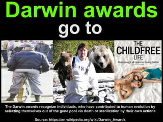 The Darwin awards recognize individuals, who have contributed to human
evolution by selecting themselves out of the gene pool… by their own actions
go to
Darwin awards
Source: https://en.wikipedia.org/wiki/Darwin_Awards
 