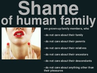 are grown-up family members, who
- do not care about their family
- do not care about their parents
- do not care about their relatives
- do not care about their ancestors
- do not care about their descendants
- do not care about anything other than
their pleasures
Shame
of human family
 