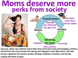 Time & money
Returning
the favor
Moms Society
Tax payers
Labor force
Human capital
Tax breaksSubsidies
Extra pension
because, while non-mothers invest their time and money into self-indulging, mothers
invest their time and money into raising new taxpayers, new labor force, and new
human capital for the human society. Without children of mothers, the human
society will cease to exist.
Moms deserve more
perks from society
$245,000
per child until
the age of 18
 