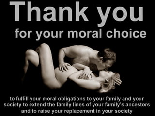 Thank you
for your moral choice
to fulfill your moral obligations to your family and your
society to extend the family lines of your family’s ancestors
and to raise your replacement in your society
 
