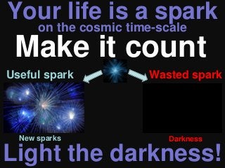 Your life is a spark
on the cosmic time-scale
Light the darkness!
Make it count
New sparks Darkness
Useful spark Wasted spark
 