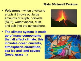 • Volcanoes - when a volcano
erupts it throws out large
amounts of sulphur dioxide
(SO2), water vapour, dust,
and ash into the atmosphere.
• The climate system is made
up of many components
that all affect climate: this
includes ocean currents,
atmospheric circulation,
sea ice and land covers
(trees, grass…)
Main Natural Factors
 