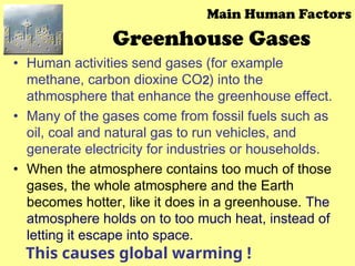 Greenhouse Gases
• Human activities send gases (for example
methane, carbon dioxine CO2) into the
athmosphere that enhance the greenhouse effect.
• Many of the gases come from fossil fuels such as
oil, coal and natural gas to run vehicles, and
generate electricity for industries or households.
• When the atmosphere contains too much of those
gases, the whole atmosphere and the Earth
becomes hotter, like it does in a greenhouse. The
atmosphere holds on to too much heat, instead of
letting it escape into space.
Main Human Factors
This causes global warming !
 