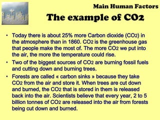 The example of CO2
• Today there is about 25% more Carbon dioxide (CO2) in
the atmosphere than in 1860. CO2 is the greenhouse gas
that people make the most of. The more CO2 we put into
the air, the more the temperature could rise.
• Two of the biggest sources of CO2 are burning fossil fuels
and cutting down and burning trees.
• Forests are called « carbon sinks » because they take
CO2 from the air and store it. When trees are cut down
and burned, the CO2 that is stored in them is released
back into the air. Scientists believe that every year, 2 to 5
billion tonnes of CO2 are released into the air from forests
being cut down and burned.
Main Human Factors
 
