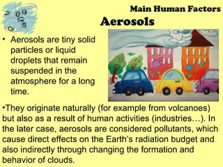 Aerosols
• Aerosols are tiny solid
particles or liquid
droplets that remain
suspended in the
atmosphere for a long
time.
Main Human Factors
•They originate naturally (for example from volcanoes)
but also as a result of human activities (industries…). In
the later case, aerosols are considered pollutants, which
cause direct effects on the Earth’s radiation budget and
also indirectly through changing the formation and
behavior of clouds.
 