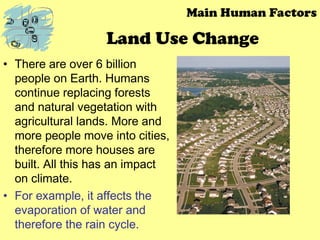 Land Use Change
• There are over 6 billion
people on Earth. Humans
continue replacing forests
and natural vegetation with
agricultural lands. More and
more people move into cities,
therefore more houses are
built. All this has an impact
on climate.
• For example, it affects the
evaporation of water and
therefore the rain cycle.
Main Human Factors
 