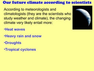 Our future climate according to scientists
According to meteorologists and
climatologists (they are the scientists who
study weather and climate), the changing
climate very likely entail more:
•Heat waves
•Heavy rain and snow
•Droughts
•Tropical cyclones
 