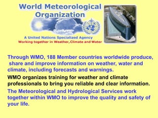 Through WMO, 188 Member countries worldwide produce,
share and improve information on weather, water and
climate, including forecasts and warnings.
WMO organizes training for weather and climate
professionals to bring you reliable and clear information.
The Meteorological and Hydrological Services work
together within WMO to improve the quality and safety of
your life.
 
