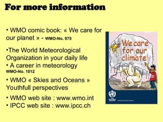 • WMO comic book: « We care for
our planet » - WMO-No. 975
•The World Meteorological
Organization in your daily life
• A career in meteorology
WMO-No. 1012
• WMO « Skies and Oceans »
Youthfull perspectives
• WMO web site : www.wmo.int
• IPCC web site : www.ipcc.ch
For more information
 