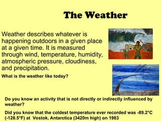 The Weather
Weather describes whatever is
happening outdoors in a given place
at a given time. It is measured
through wind, temperature, humidity,
atmospheric pressure, cloudiness,
and precipitation.
What is the weather like today?
Do you know an activity that is not directly or indirectly influenced by
weather?
Did you know that the coldest temperature ever recorded was -89.2°C
(-128.5°F) at Vostok, Antarctica (3420m high) on 1983
 