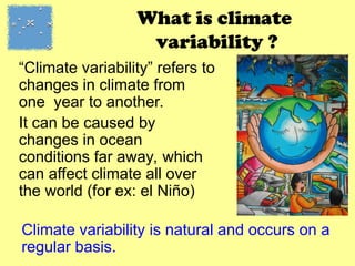What is climate
variability ?
“Climate variability” refers to
changes in climate from
one year to another.
It can be caused by
changes in ocean
conditions far away, which
can affect climate all over
the world (for ex: el Niño)
Climate variability is natural and occurs on a
regular basis.
 